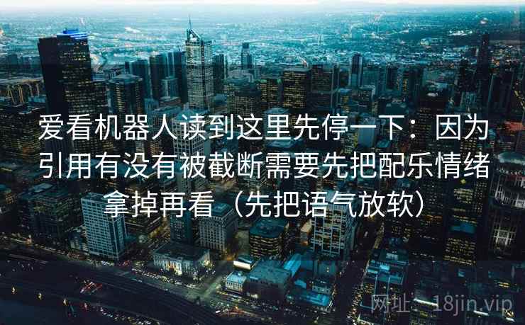 爱看机器人读到这里先停一下：因为引用有没有被截断需要先把配乐情绪拿掉再看（先把语气放软）