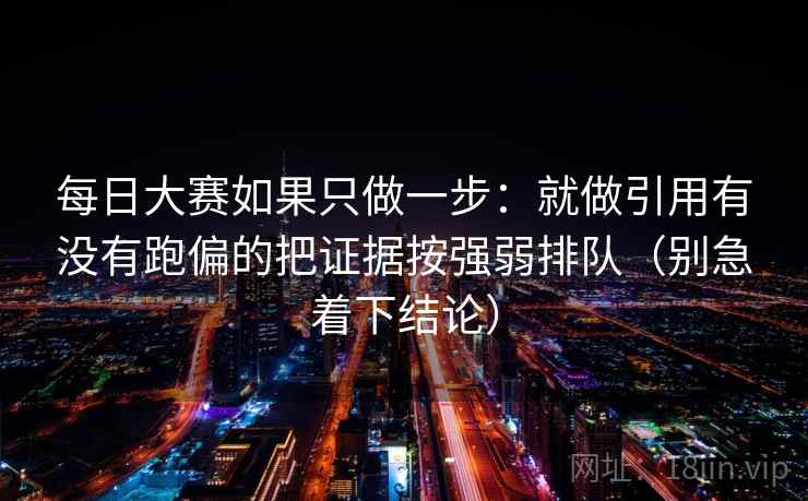 每日大赛如果只做一步：就做引用有没有跑偏的把证据按强弱排队（别急着下结论）