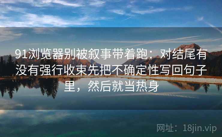 91浏览器别被叙事带着跑：对结尾有没有强行收束先把不确定性写回句子里，然后就当热身