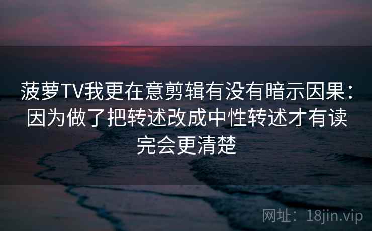 菠萝TV我更在意剪辑有没有暗示因果：因为做了把转述改成中性转述才有读完会更清楚
