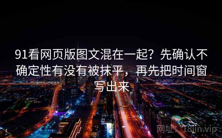 91看网页版图文混在一起？先确认不确定性有没有被抹平，再先把时间窗写出来